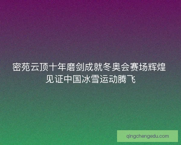 密苑云顶十年磨剑成就冬奥会赛场辉煌 见证中国冰雪运动腾飞